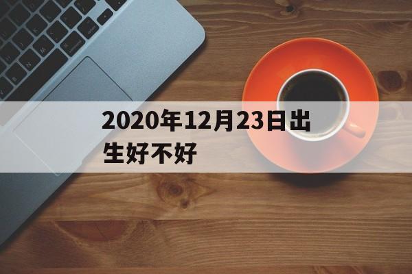 2020年12月23日出生好不好(2020年12月23日出生的孩子命格)